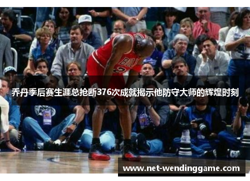 乔丹季后赛生涯总抢断376次成就揭示他防守大师的辉煌时刻