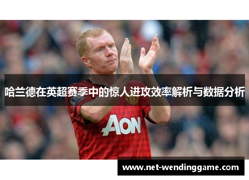 哈兰德在英超赛季中的惊人进攻效率解析与数据分析