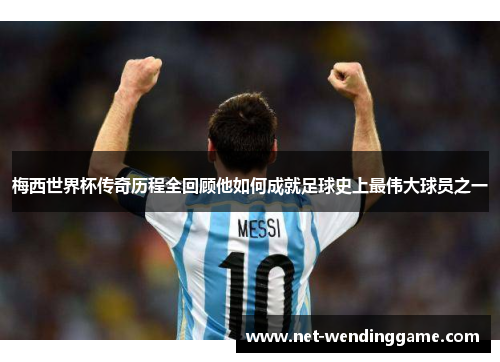 梅西世界杯传奇历程全回顾他如何成就足球史上最伟大球员之一