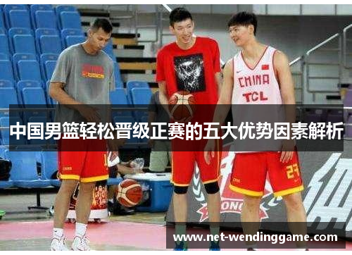 中国男篮轻松晋级正赛的五大优势因素解析