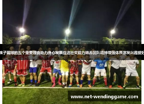 孩子踢球的五个重要理由助力身心发展促进社交能力培养团队精神增强体质激发兴趣爱好