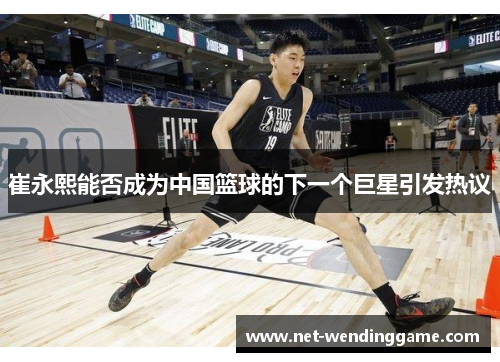 崔永熙能否成为中国篮球的下一个巨星引发热议