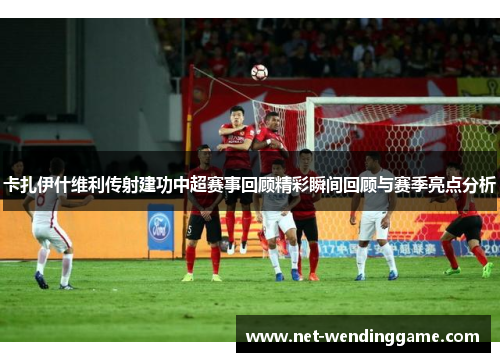 卡扎伊什维利传射建功中超赛事回顾精彩瞬间回顾与赛季亮点分析