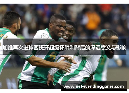 加维再次进球西班牙超级杯胜利背后的深远意义与影响