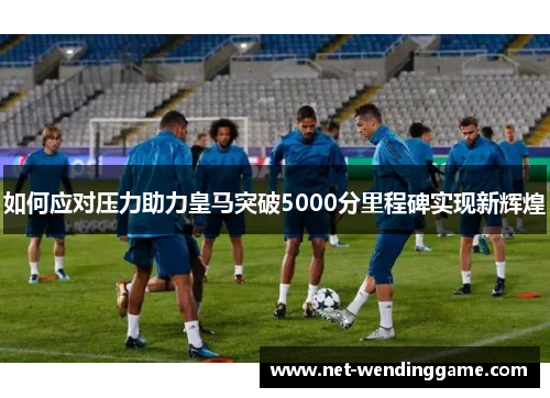 如何应对压力助力皇马突破5000分里程碑实现新辉煌
