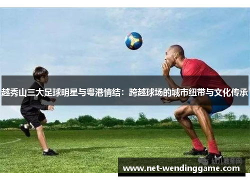 越秀山三大足球明星与粤港情结：跨越球场的城市纽带与文化传承