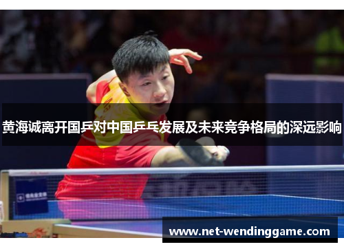 黄海诚离开国乒对中国乒乓发展及未来竞争格局的深远影响