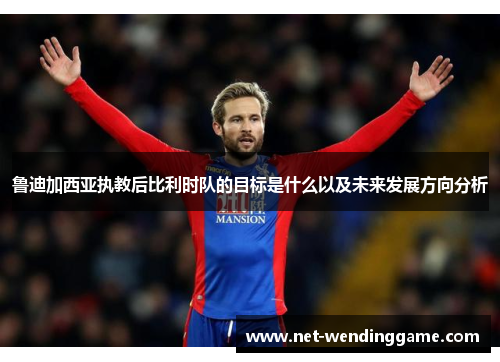 鲁迪加西亚执教后比利时队的目标是什么以及未来发展方向分析