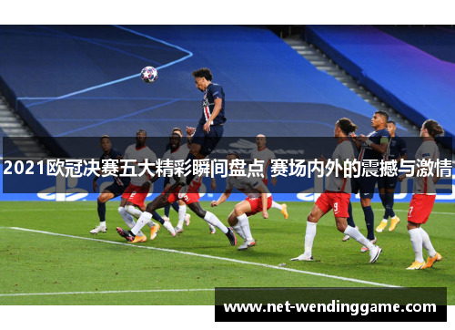 2021欧冠决赛五大精彩瞬间盘点 赛场内外的震撼与激情